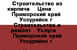 Строительство из кирпича. › Цена ­ 100 - Приморский край, Уссурийск г. Строительство и ремонт » Услуги   . Приморский край,Уссурийск г.